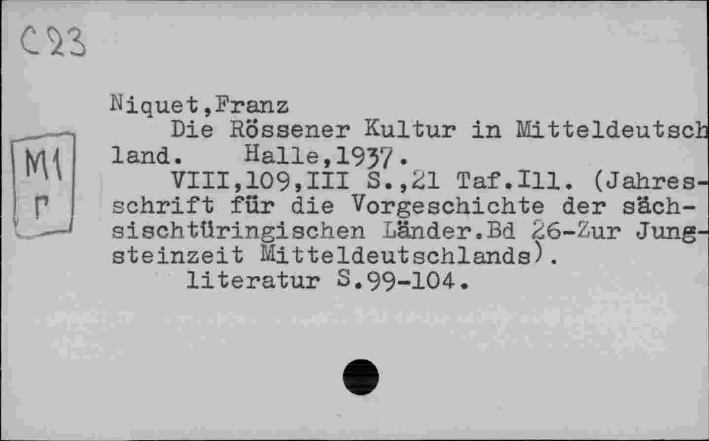 ﻿Mt
Niquet,Franz
Die Rössener Kultur in Mitteldeutsch land. Halle,1957.
VIII,109,III S.,21 Taf.111. (Jahres, schrift für die Vorgeschichte der sächsisch türingischen Länder.Bd 26-Zur Jung Steinzeit Mitteldeutschlands).
literatur S.99-104.